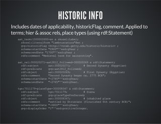 HISTORIC INFO 
Includes dates of applicability, historicFlag, comment. Applied to 
terms; hier & assoc rels, place types (using rdf:Statement) 
aat_term:1000002693-en a skosxl:Label; 
skosxl:literalForm "lambruscatura"@en ; 
gvp:historicFlag <http://vocab.getty.edu/historic/historic> ; 
schema:startDate "0900"^^xsd:gYear ; 
schema:endDate "1700"^^xsd:gYear ; 
rdfs:comment "Medieval term for wainscoting". 
aat_rel:300020271-aat2812_followed-300020269 a rdf:Statement; 
rdf:subject aat:300020271; # Second Dynasty (Egyptian) 
rdf:predicate gvp:aat2812_followed; 
rdf:object aat:300020269; # First Dynasty (Egyptian) 
rdfs:comment "Second Dynasty began ca. 2775 BCE"; 
schema:startDate "-2785"^^xsd:gYear; 
schema:endDate "-2765"^^xsd:gYear. 
tgn:7011179-placeType-300008347 a rdf:Statement; 
rdf:subject tgn:7011179; # Siena 
rdf:predicate gvp:placeTypePreferred; 
rdf:object aat:300008347; # inhabited place 
rdfs:comment "settled by Etruscans (flourished 6th century BCE)"; 
schema:startDate "-0800"^^xsd:gYear; 
gvp:displayOrder "1"^^xsd:positiveInteger. 
 