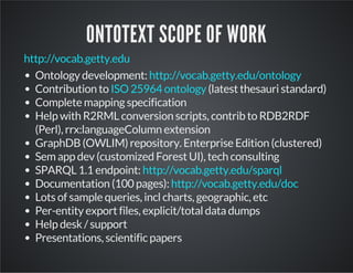ONTOTEXT SCOPE OF WORK 
http://vocab.getty.edu 
Ontology development: 
http://vocab.getty.edu/ontology 
Contribution to ISO 25964 ontology 
(latest thesauri standard) 
Complete mapping specification 
Help with R2RML conversion scripts, contrib to RDB2RDF 
(Perl), rrx:languageColumn extension 
GraphDB (OWLIM) repository. Enterprise Edition (clustered) 
Sem app dev (customized Forest UI), tech consulting 
SPARQL 1.1 endpoint: 
http://vocab.getty.edu/sparql 
Documentation (100 pages): 
http://vocab.getty.edu/doc 
Lots of sample queries, incl charts, geographic, etc 
Per-entity export files, explicit/total data dumps 
Help desk / support 
Presentations, scientific papers 
 