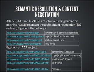 SEMANTIC RESOLUTION & CONTENT 
NEGOTIATION 
All GVP, AAT and TGN URLs resolve, returning human or 
machine readable content through content negotiation (303 
redirect). Eg about the ontology: 
semantic URI, content-negotiated 
page (application/xhtml+xml) 
application/rdf+xml 
text/turtle 
http://vocab.getty.edu/ontology 
http://vocab.getty.edu/ontology.html 
http://vocab.getty.edu/ontology.rdf 
http://vocab.getty.edu/ontology.ttl 
Eg about an AAT subject 
semantic URI, con-neg 
page (application/xhtml+xml) 
application/rdf+xml 
text/turtle 
NTriples 
http://vocab.getty.edu/aat/300011154 
http://vocab.getty.edu/aat/300011154.html 
http://vocab.getty.edu/aat/300011154.rdf 
http://vocab.getty.edu/aat/300011154.ttl 
http://vocab.getty.edu/aat/300011154.nt 
 