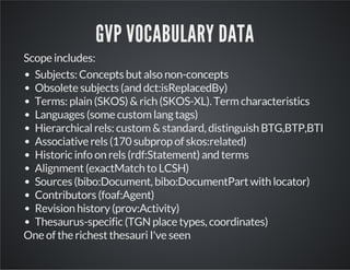 GVP VOCABULARY DATA 
Scope includes: 
Subjects: Concepts but also non-concepts 
Obsolete subjects (and dct:isReplacedBy) 
Terms: plain (SKOS) & rich (SKOS-XL). Term characteristics 
Languages (some custom lang tags) 
Hierarchical rels: custom & standard, distinguish BTG,BTP,BTI 
Associative rels (170 subprop of skos:related) 
Historic info on rels (rdf:Statement) and terms 
Alignment (exactMatch to LCSH) 
Sources (bibo:Document, bibo:DocumentPart with locator) 
Contributors (foaf:Agent) 
Revision history (prov:Activity) 
Thesaurus-specific (TGN place types, coordinates) 
One of the richest thesauri I've seen 
 