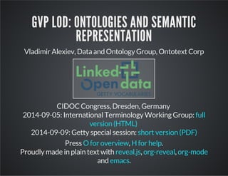 GVP LOD: ONTOLOGIES AND SEMANTIC 
REPRESENTATION 
Vladimir Alexiev, Data and Ontology Group, Ontotext Corp 
CIDOC Congress, Dresden, Germany 
2014-09-05: International Terminology Working Group: 
2014-09-09: Getty special session: 
full 
version (HTML) 
short version (PDF) 
Press O for overview , H for help 
. 
Proudly made in plain text with , , 
reveal.js org-reveal org-mode 
emacs 
and . 
0 
 