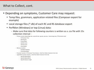 ©2012, Genesys Telecommunications Laboratories – All Rights Reserved 22
What to Collect, cont.
 Depending on symptoms, Customer Care may request:
 Temp files, grammars, application related files (Composer export for
example)
 Local storage files (*.db) of each RC and RS database export
 PerfMon (Windows) or top (Linux) data:
- Make sure that data for following counters is written as a .csv file with 15s
collection interval :
- Process counters (pwcallmgr.exe, ccpccxml.exe, ssg.exe, java.exe, resourcemgr.exe, CTIConnector.exe):
- % Processor Time
- Working Set
- Private Bytes
- Handle Count
- Thread Count
- Virtual Bytes
- Memory counters:
- Available Kilobytes
- Committed Bytes
- Processor counters: % Processor Time (choose _Total from Select Instances From List)
- LogicalDisk Counters (choose _Total from Select Instances From list)
- Avg Disk Bytes/Read
- Avg Disk Bytes/Write
- Avg Disk Queue Length
 