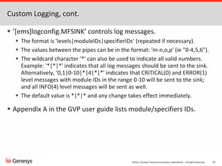 ©2012, Genesys Telecommunications Laboratories – All Rights Reserved 25
Custom Logging, cont.
 ‘[ems]logconfig.MFSINK’ controls log messages.
 The format is 'levels|moduleIDs|specifierIDs' (repeated if necessary).
 The values between the pipes can be in the format: 'm-n,o,p' (ie "0-4,5,6").
 The wildcard character '*' can also be used to indicate all valid numbers.
Example: '*|*|*' indicates that all log messages should be sent to the sink.
Alternatively, '0,1|0-10|*|4|*|*' indicates that CRITICAL(0) and ERROR(1)
level messages with module IDs in the range 0-10 will be sent to the sink;
and all INFO(4) level messages will be sent as well.
 The default value is *|*|* and any change takes effect immediately.
 Appendix A in the GVP user guide lists module/specifiers IDs.
 