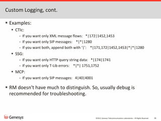 ©2012, Genesys Telecommunications Laboratories – All Rights Reserved 26
Custom Logging, cont.
 Examples:
 CTIc:
- If you want only XML message flows: *|172|1452,1453
- If you want only SIP messages: *|*|1280
- If you want both, append both with ‘|’: *|171,172|1452,1453|*|*|1280
 SSG:
- If you want only HTTP query string data: *|174|1741
- If you want only T-Lib errors: *|*| 1751,1752
 MCP:
- If you want only SIP messages: 4|40|4001
 RM doesn't have much to distinguish. So, usually debug is
recommended for troubleshooting.
 