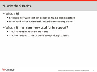 ©2012, Genesys Telecommunications Laboratories – All Rights Reserved 32
9- Wireshark Basics
 What is it?
 Freeware software that can collect or read a packet capture
 It can read either a wireshark .pcap file or tcpdump output.
 What is it most commonly used for by support?
 Troubleshooting network problems
 Troubleshooting DTMF or Voice Recognition problems
 