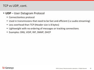 ©2012, Genesys Telecommunications Laboratories – All Rights Reserved 50
TCP vs UDP, cont.
 UDP – User Datagram Protocol
 Connectionless protocol
 Used in transmissions that need to be fast and efficient (i.e audio streaming)
 Less overhead than TCP (Header size is 8 bytes)
 Lightweight with no ordering of messages or tracking connections
 Examples: DNS, VOIP, RIP, SNMP, DHCP
 