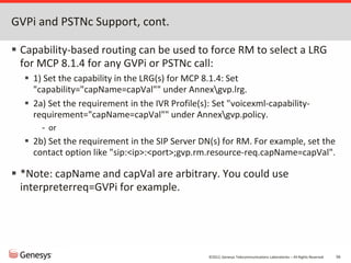 ©2012, Genesys Telecommunications Laboratories – All Rights Reserved 56
GVPi and PSTNc Support, cont.
 Capability-based routing can be used to force RM to select a LRG
for MCP 8.1.4 for any GVPi or PSTNc call:
 1) Set the capability in the LRG(s) for MCP 8.1.4: Set
"capability="capName=capVal"" under Annexgvp.lrg.
 2a) Set the requirement in the IVR Profile(s): Set "voicexml-capability-
requirement="capName=capVal"" under Annexgvp.policy.
- or
 2b) Set the requirement in the SIP Server DN(s) for RM. For example, set the
contact option like "sip:<ip>:<port>;gvp.rm.resource-req.capName=capVal".
 *Note: capName and capVal are arbitrary. You could use
interpreterreq=GVPi for example.
 