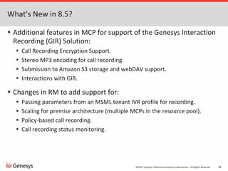 ©2012, Genesys Telecommunications Laboratories – All Rights Reserved 58
What’s New in 8.5?
 Additional features in MCP for support of the Genesys Interaction
Recording (GIR) Solution:
 Call Recording Encryption Support.
 Stereo MP3 encoding for call recording.
 Submission to Amazon S3 storage and webDAV support.
 Interactions with GIR.
 Changes in RM to add support for:
 Passing parameters from an MSML tenant IVR profile for recording.
 Scaling for premise architecture (multiple MCPs in the resource pool).
 Policy-based call recording.
 Call recording status monitoring.
 