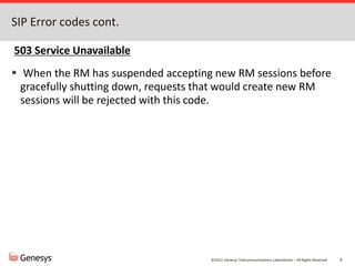 ©2012, Genesys Telecommunications Laboratories – All Rights Reserved 6
SIP Error codes cont.
503 Service Unavailable
 When the RM has suspended accepting new RM sessions before
gracefully shutting down, requests that would create new RM
sessions will be rejected with this code.
 