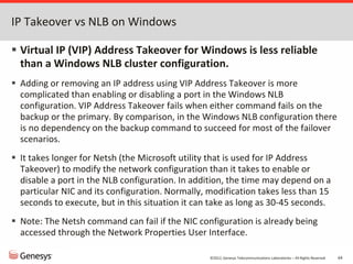 ©2012, Genesys Telecommunications Laboratories – All Rights Reserved 64
IP Takeover vs NLB on Windows
 Virtual IP (VIP) Address Takeover for Windows is less reliable
than a Windows NLB cluster configuration.
 Adding or removing an IP address using VIP Address Takeover is more
complicated than enabling or disabling a port in the Windows NLB
configuration. VIP Address Takeover fails when either command fails on the
backup or the primary. By comparison, in the Windows NLB configuration there
is no dependency on the backup command to succeed for most of the failover
scenarios.
 It takes longer for Netsh (the Microsoft utility that is used for IP Address
Takeover) to modify the network configuration than it takes to enable or
disable a port in the NLB configuration. In addition, the time may depend on a
particular NIC and its configuration. Normally, modification takes less than 15
seconds to execute, but in this situation it can take as long as 30-45 seconds.
 Note: The Netsh command can fail if the NIC configuration is already being
accessed through the Network Properties User Interface.
 
