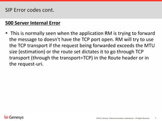 ©2012, Genesys Telecommunications Laboratories – All Rights Reserved 7
SIP Error codes cont.
500 Server Internal Error
 This is normally seen when the application RM is trying to forward
the message to doesn't have the TCP port open. RM will try to use
the TCP transport if the request being forwarded exceeds the MTU
size (estimation) or the route set dictates it to go through TCP
transport (through the transport=TCP) in the Route header or in
the request-uri.
 