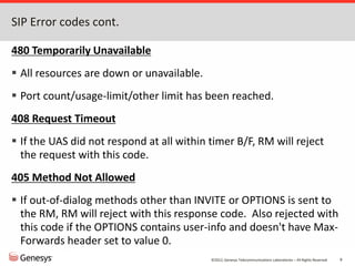 ©2012, Genesys Telecommunications Laboratories – All Rights Reserved 9
SIP Error codes cont.
480 Temporarily Unavailable
 All resources are down or unavailable.
 Port count/usage-limit/other limit has been reached.
408 Request Timeout
 If the UAS did not respond at all within timer B/F, RM will reject
the request with this code.
405 Method Not Allowed
 If out-of-dialog methods other than INVITE or OPTIONS is sent to
the RM, RM will reject with this response code. Also rejected with
this code if the OPTIONS contains user-info and doesn't have Max-
Forwards header set to value 0.
 