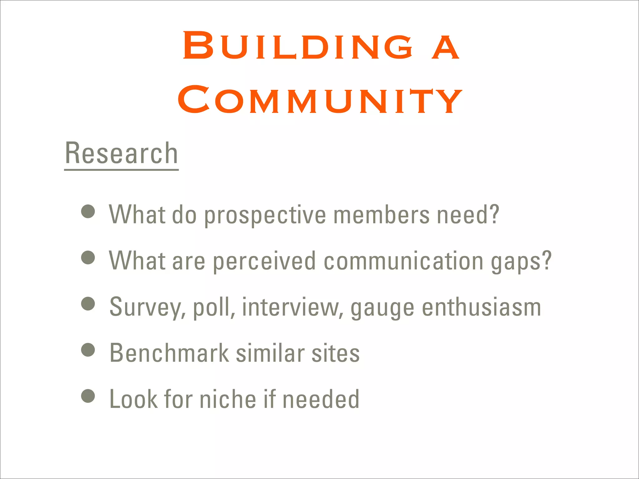 Building a
         Community
Research

 • What do prospective members need?
 • What are perceived communication gaps?
 • Survey, poll, interview, gauge enthusiasm
 • Benchmark similar sites
 • Look for niche if needed
 