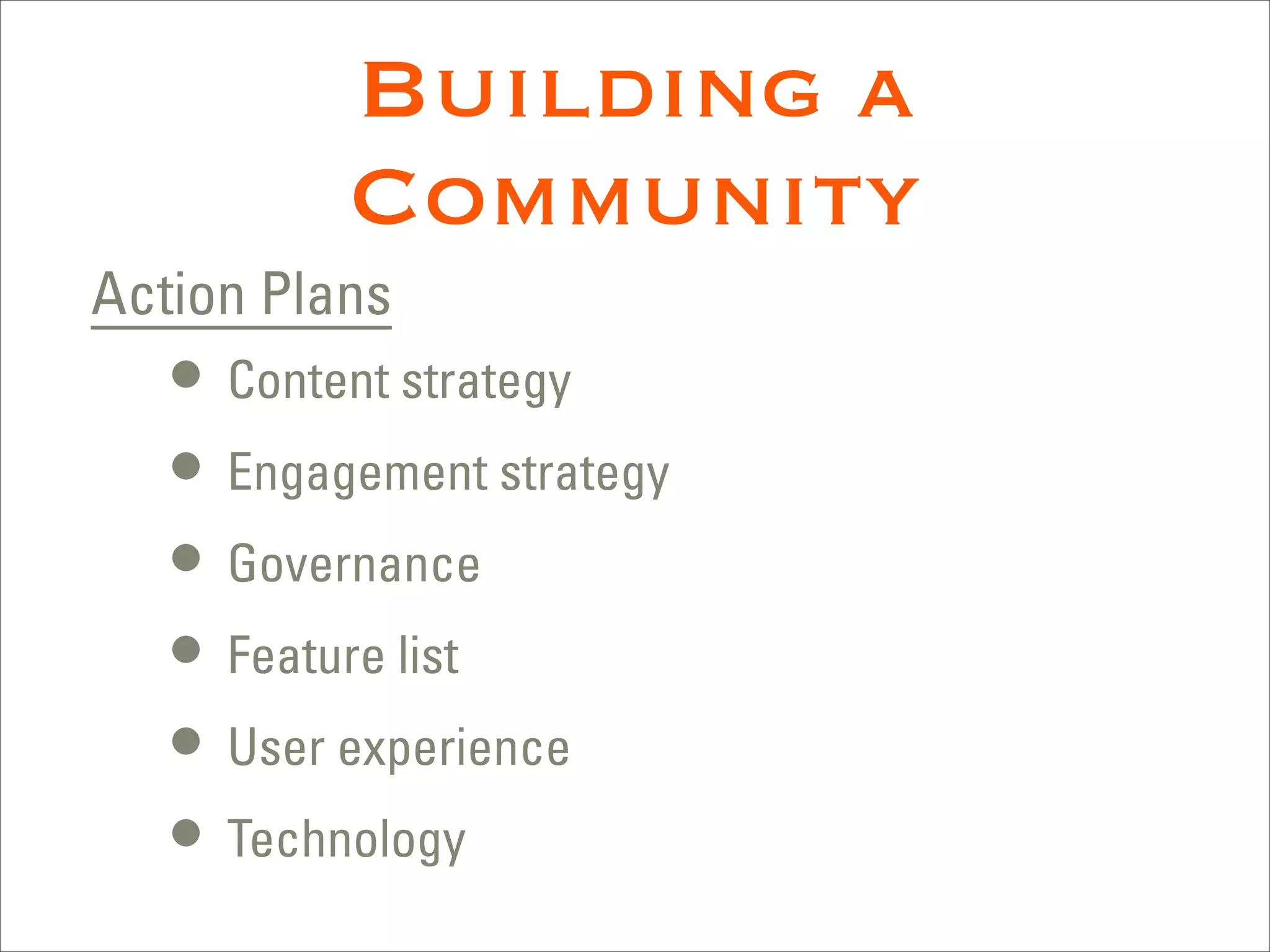 Building a
          Community
Action Plans
   • Content strategy
   • Engagement strategy
   • Governance
   • Feature list
   • User experience
   • Technology
 