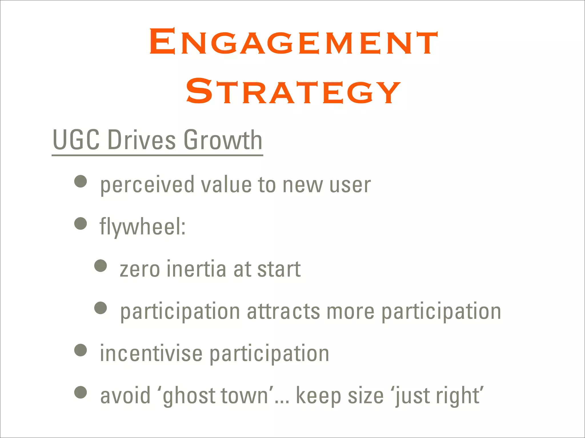 Engagement
         Strategy
UGC Drives Growth
 • perceived value to new user
 • ﬂywheel:
   • zero inertia at start
   • participation attracts more participation
 • incentivise participation
 • avoid ‘ghost town’... keep size ‘just right’
 