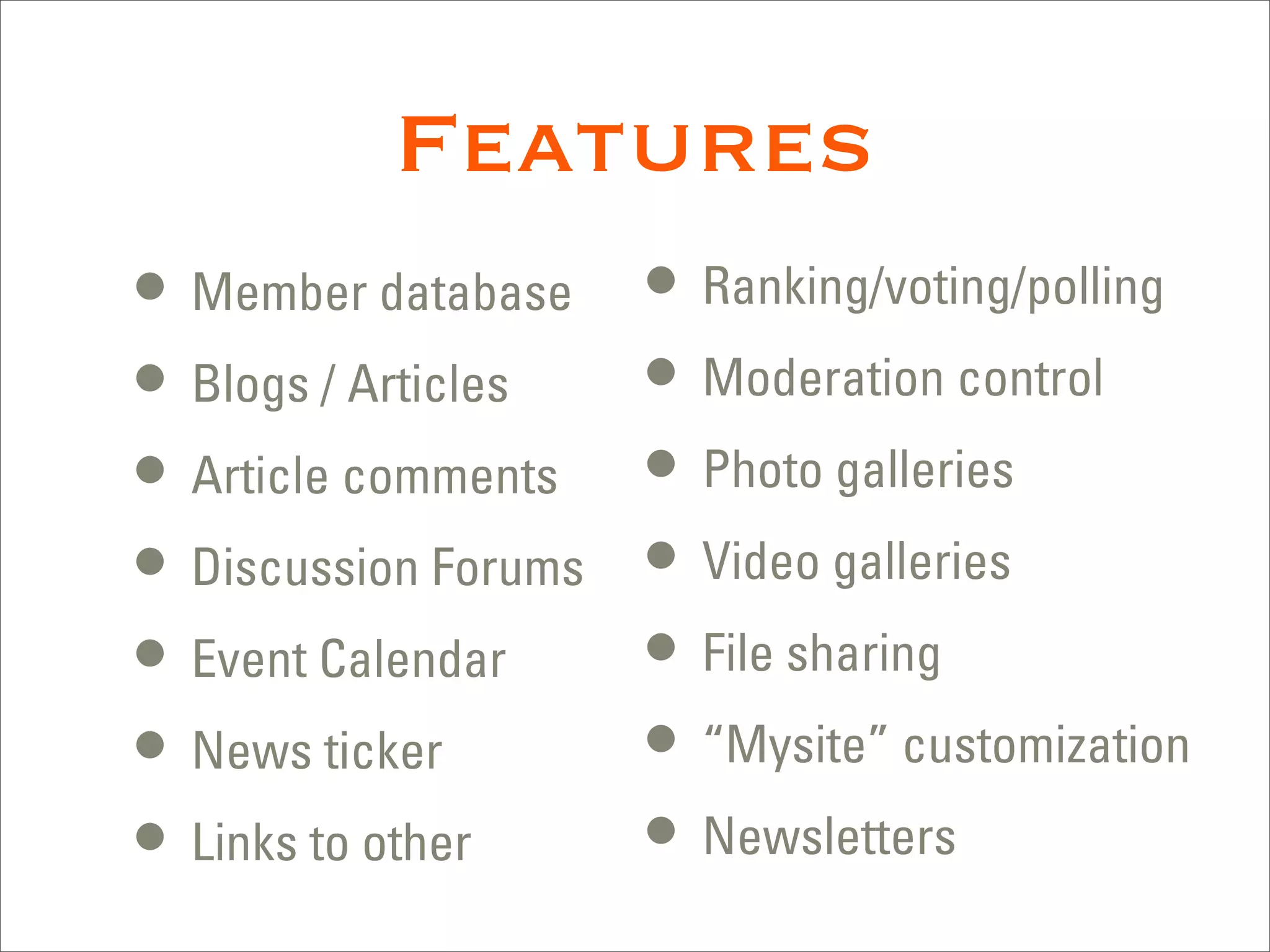 Features
• Member database     • Ranking/voting/polling
• Blogs / Articles    • Moderation control
• Article comments    • Photo galleries
• Discussion Forums   • Video galleries
• Event Calendar      • File sharing
• News ticker         • “Mysite” customization
• Links to other      • Newsletters
 