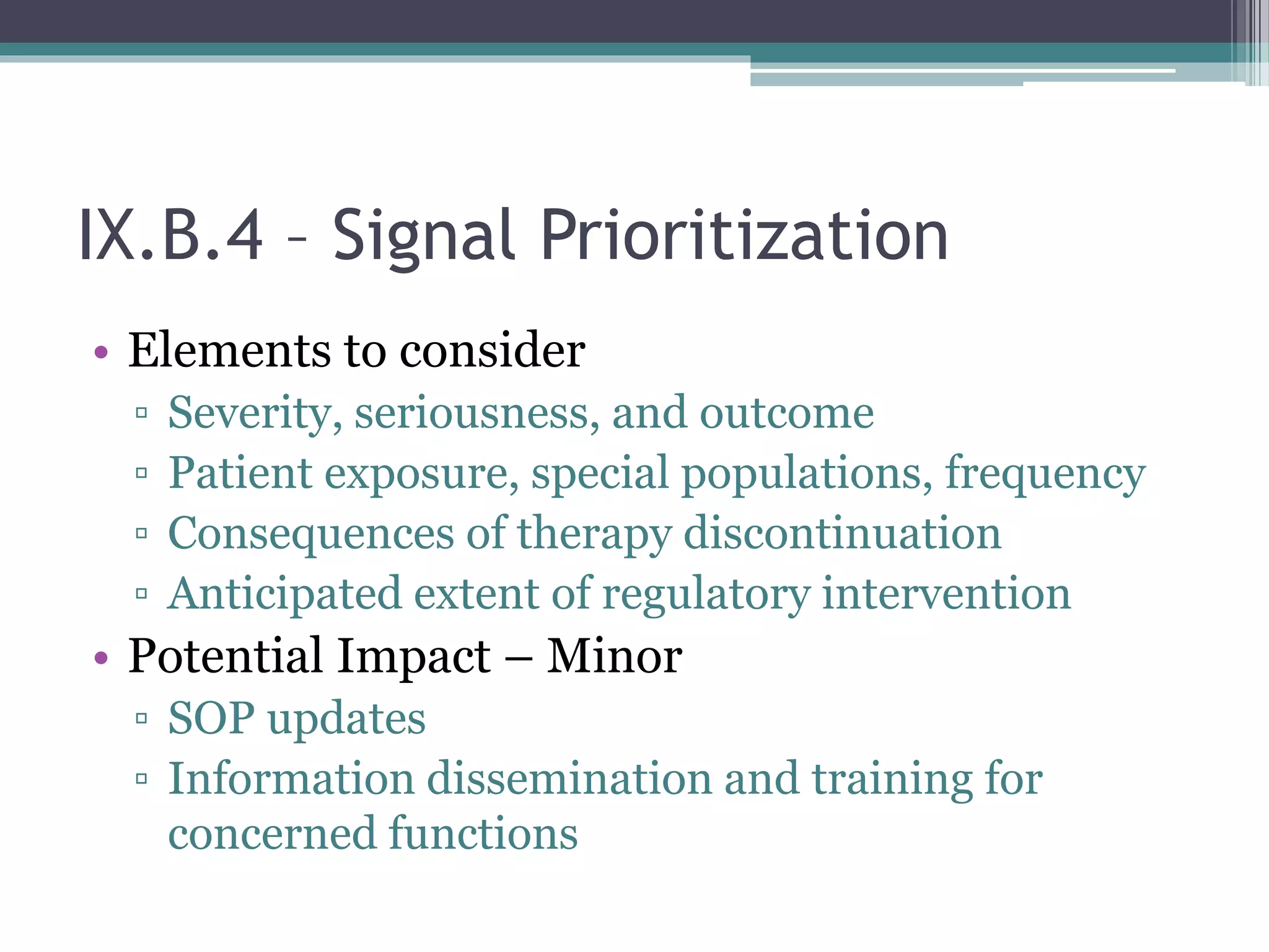 IX.B.4 – Signal Prioritization
• Elements to consider
▫ Severity, seriousness, and outcome
▫ Patient exposure, special populations, frequency
▫ Consequences of therapy discontinuation
▫ Anticipated extent of regulatory intervention
• Potential Impact – Minor
▫ SOP updates
▫ Information dissemination and training for
concerned functions
 