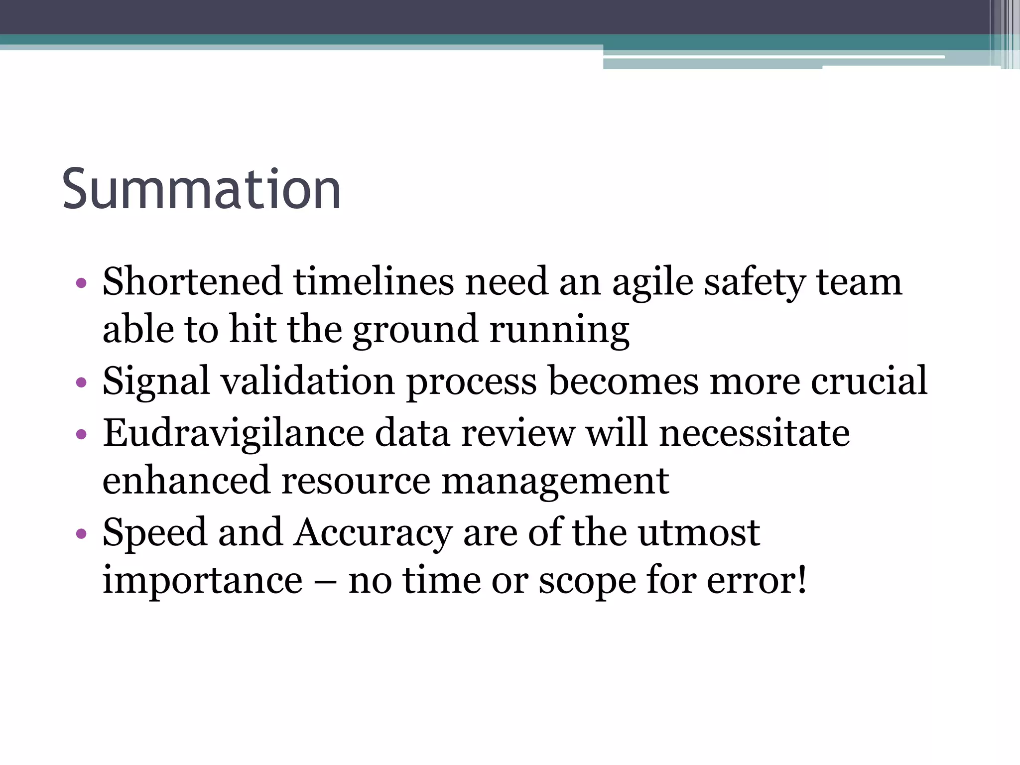 Summation
• Shortened timelines need an agile safety team
able to hit the ground running
• Signal validation process becomes more crucial
• Eudravigilance data review will necessitate
enhanced resource management
• Speed and Accuracy are of the utmost
importance – no time or scope for error!
 
