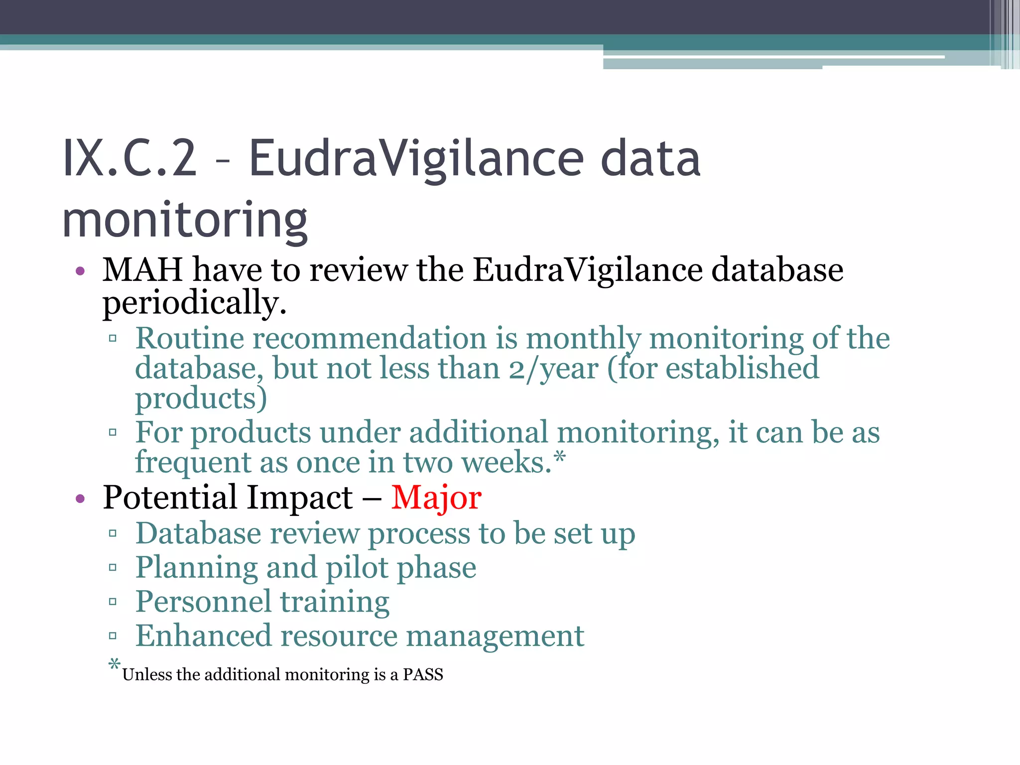 IX.C.2 – EudraVigilance data
monitoring
• MAH have to review the EudraVigilance database
periodically.
▫ Routine recommendation is monthly monitoring of the
database, but not less than 2/year (for established
products)
▫ For products under additional monitoring, it can be as
frequent as once in two weeks.*
• Potential Impact – Major
▫ Database review process to be set up
▫ Planning and pilot phase
▫ Personnel training
▫ Enhanced resource management
*Unless the additional monitoring is a PASS
 