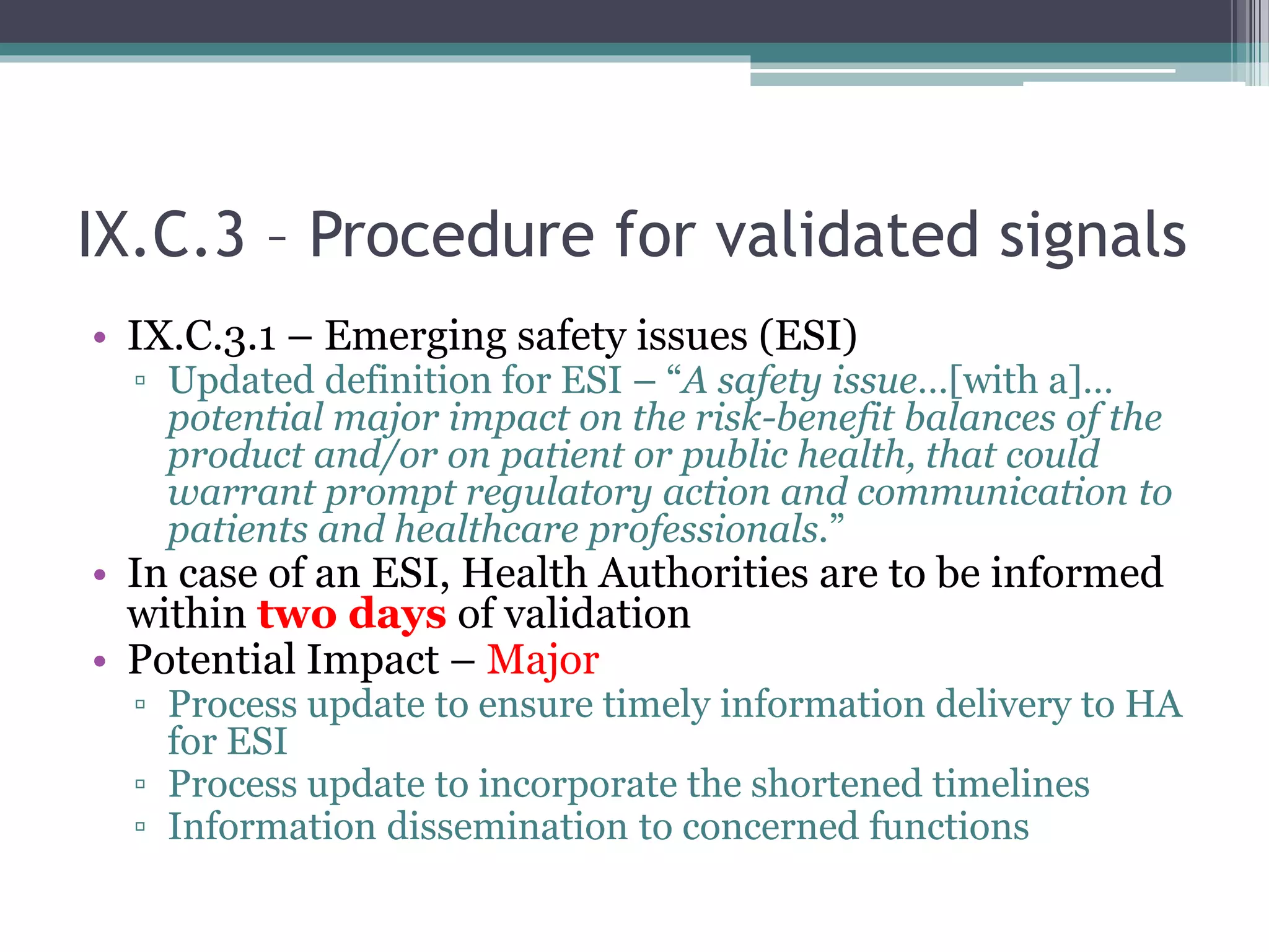IX.C.3 – Procedure for validated signals
• IX.C.3.1 – Emerging safety issues (ESI)
▫ Updated definition for ESI – “A safety issue…[with a]…
potential major impact on the risk-benefit balances of the
product and/or on patient or public health, that could
warrant prompt regulatory action and communication to
patients and healthcare professionals.”
• In case of an ESI, Health Authorities are to be informed
within two days of validation
• Potential Impact – Major
▫ Process update to ensure timely information delivery to HA
for ESI
▫ Process update to incorporate the shortened timelines
▫ Information dissemination to concerned functions
 
