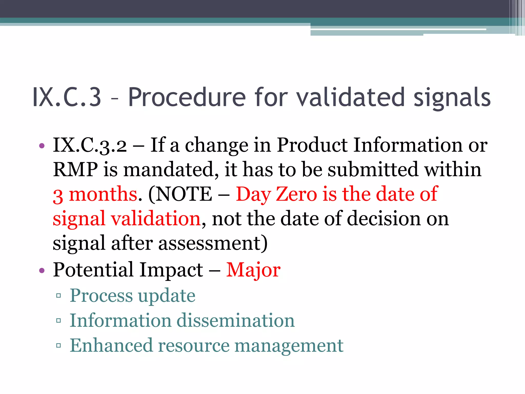 IX.C.3 – Procedure for validated signals
• IX.C.3.2 – If a change in Product Information or
RMP is mandated, it has to be submitted within
3 months. (NOTE – Day Zero is the date of
signal validation, not the date of decision on
signal after assessment)
• Potential Impact – Major
▫ Process update
▫ Information dissemination
▫ Enhanced resource management
 