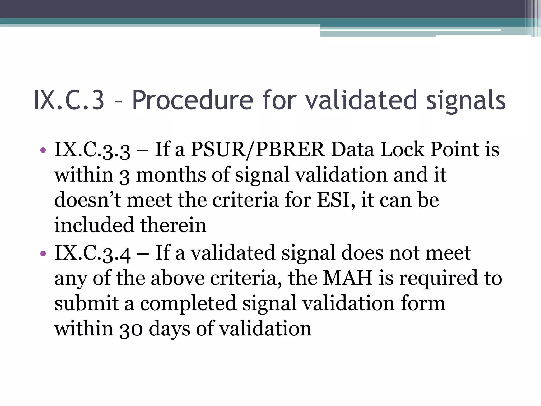 IX.C.3 – Procedure for validated signals
• IX.C.3.3 – If a PSUR/PBRER Data Lock Point is
within 3 months of signal validation and it
doesn’t meet the criteria for ESI, it can be
included therein
• IX.C.3.4 – If a validated signal does not meet
any of the above criteria, the MAH is required to
submit a completed signal validation form
within 30 days of validation
 