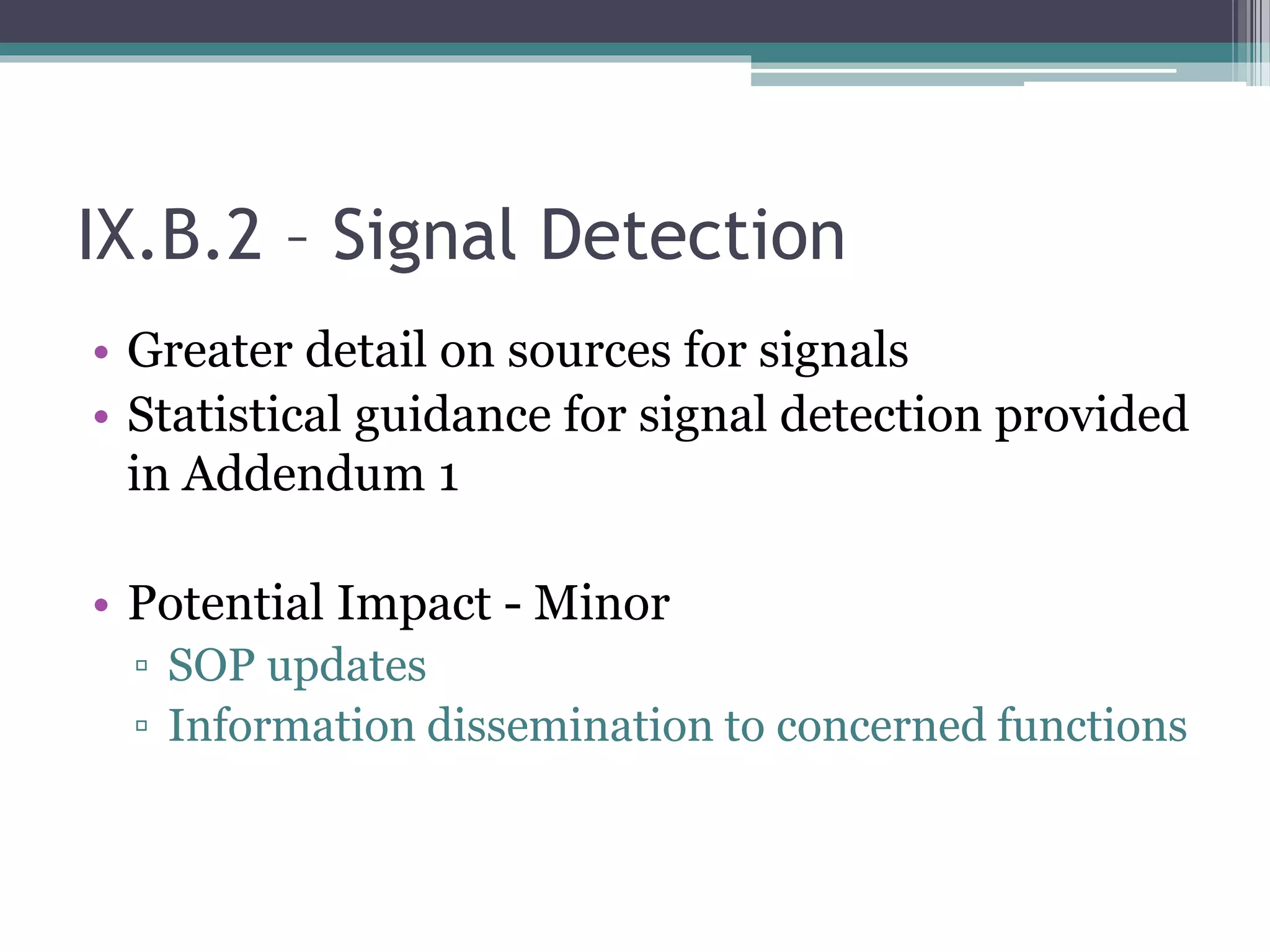 IX.B.2 – Signal Detection
• Greater detail on sources for signals
• Statistical guidance for signal detection provided
in Addendum 1
• Potential Impact - Minor
▫ SOP updates
▫ Information dissemination to concerned functions
 