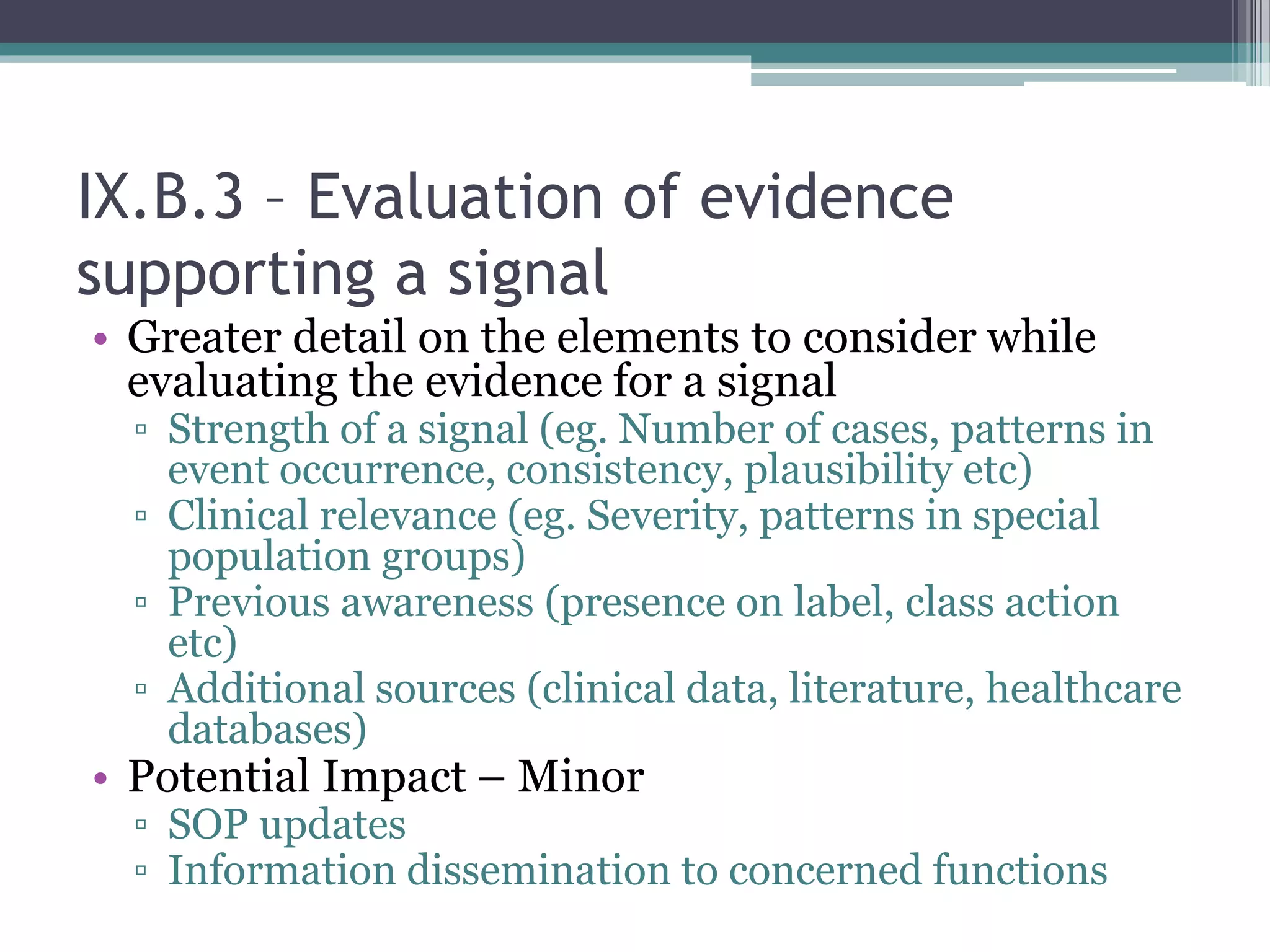 IX.B.3 – Evaluation of evidence
supporting a signal
• Greater detail on the elements to consider while
evaluating the evidence for a signal
▫ Strength of a signal (eg. Number of cases, patterns in
event occurrence, consistency, plausibility etc)
▫ Clinical relevance (eg. Severity, patterns in special
population groups)
▫ Previous awareness (presence on label, class action
etc)
▫ Additional sources (clinical data, literature, healthcare
databases)
• Potential Impact – Minor
▫ SOP updates
▫ Information dissemination to concerned functions
 