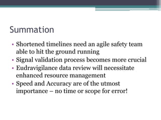 Summation
• Shortened timelines need an agile safety team
able to hit the ground running
• Signal validation process becomes more crucial
• Eudravigilance data review will necessitate
enhanced resource management
• Speed and Accuracy are of the utmost
importance – no time or scope for error!
 