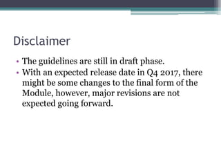 Disclaimer
• The guidelines are still in draft phase.
• With an expected release date in Q4 2017, there
might be some changes to the final form of the
Module, however, major revisions are not
expected going forward.
 