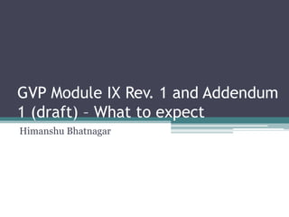 GVP Module IX Rev. 1 and Addendum
1 (draft) – What to expect
Himanshu Bhatnagar
 