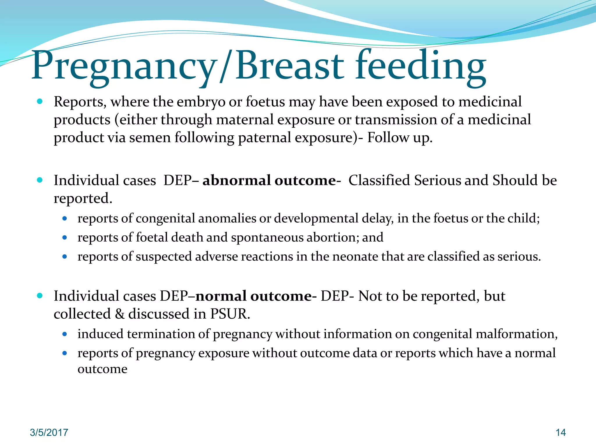 Pregnancy/Breast feeding
 Reports, where the embryo or foetus may have been exposed to medicinal
products (either through maternal exposure or transmission of a medicinal
product via semen following paternal exposure)- Follow up.
 Individual cases DEP– abnormal outcome- Classified Serious and Should be
reported.
 reports of congenital anomalies or developmental delay, in the foetus or the child;
 reports of foetal death and spontaneous abortion; and
 reports of suspected adverse reactions in the neonate that are classified as serious.
 Individual cases DEP–normal outcome- DEP- Not to be reported, but
collected & discussed in PSUR.
 induced termination of pregnancy without information on congenital malformation,
 reports of pregnancy exposure without outcome data or reports which have a normal
outcome
3/5/2017 14
 