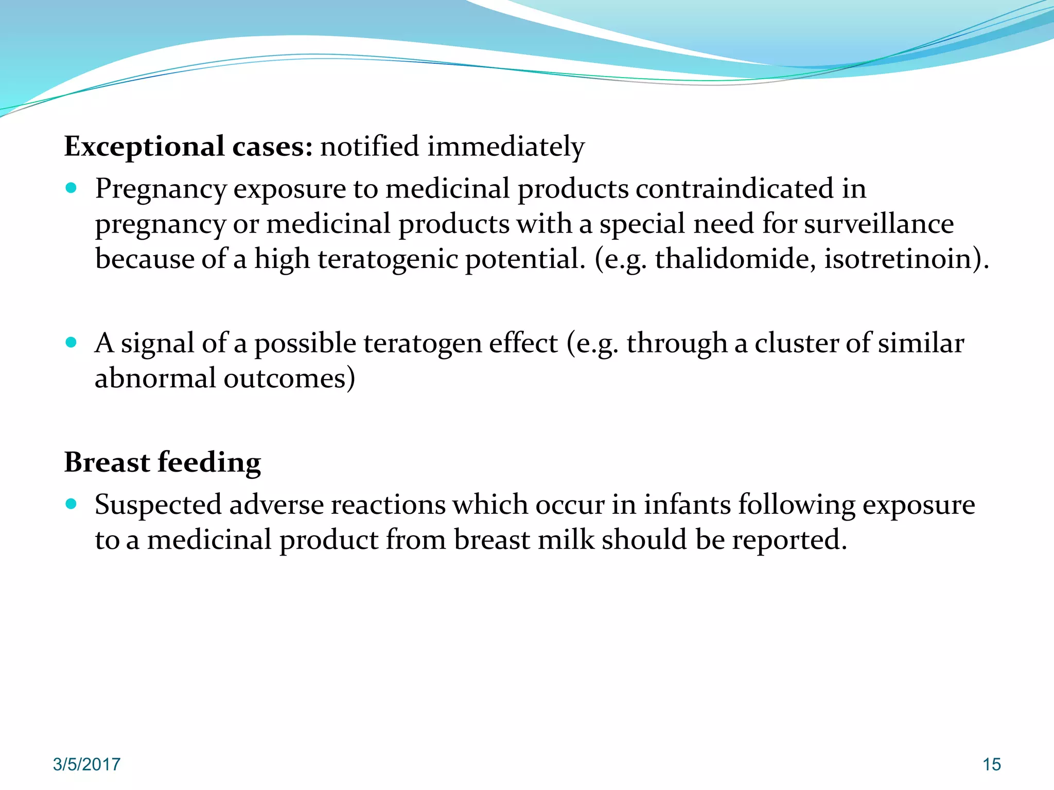 Exceptional cases: notified immediately
 Pregnancy exposure to medicinal products contraindicated in
pregnancy or medicinal products with a special need for surveillance
because of a high teratogenic potential. (e.g. thalidomide, isotretinoin).
 A signal of a possible teratogen effect (e.g. through a cluster of similar
abnormal outcomes)
Breast feeding
 Suspected adverse reactions which occur in infants following exposure
to a medicinal product from breast milk should be reported.
3/5/2017 15
 