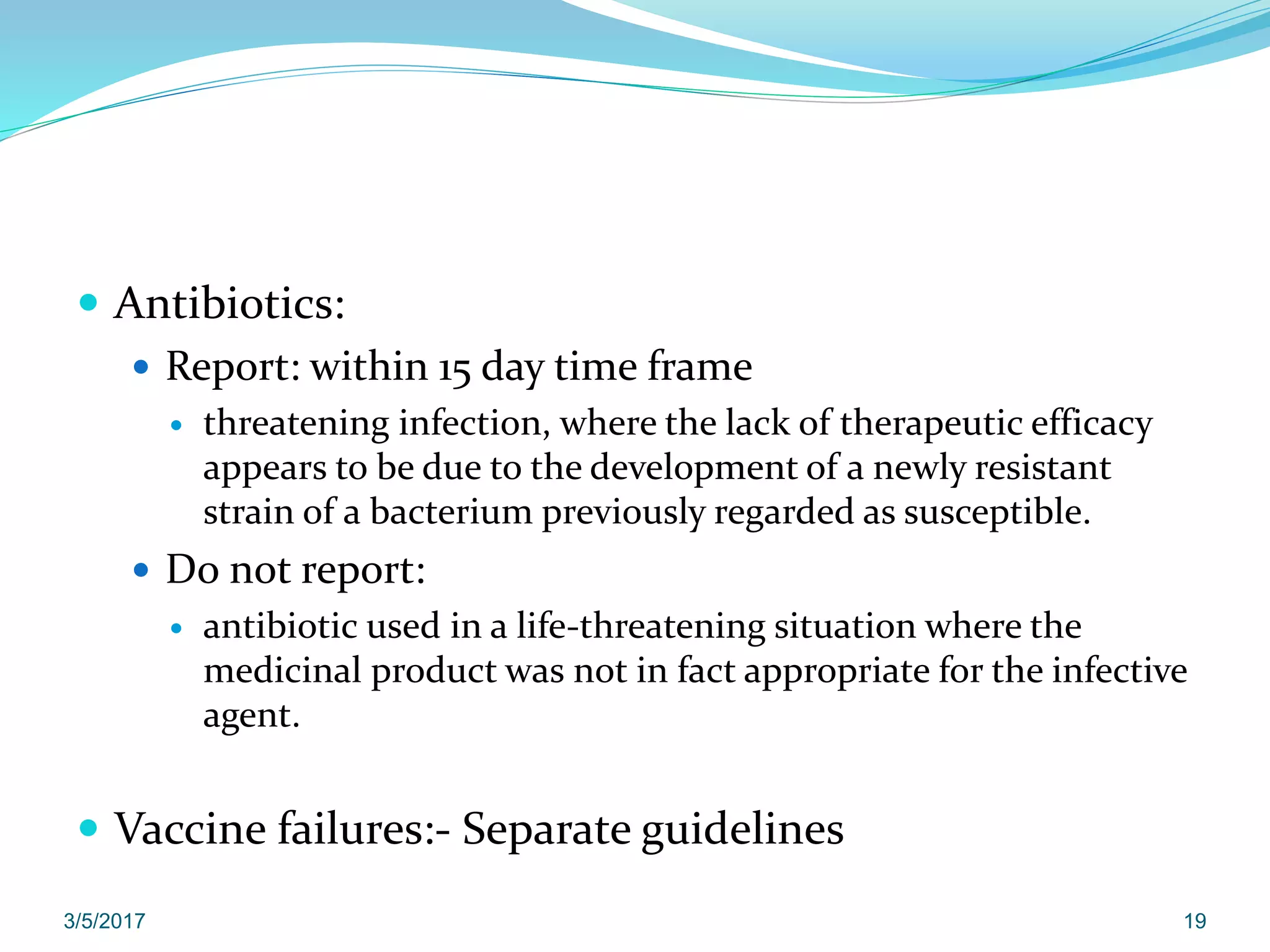  Antibiotics:
 Report: within 15 day time frame
 threatening infection, where the lack of therapeutic efficacy
appears to be due to the development of a newly resistant
strain of a bacterium previously regarded as susceptible.
 Do not report:
 antibiotic used in a life-threatening situation where the
medicinal product was not in fact appropriate for the infective
agent.
 Vaccine failures:- Separate guidelines
3/5/2017 19
 
