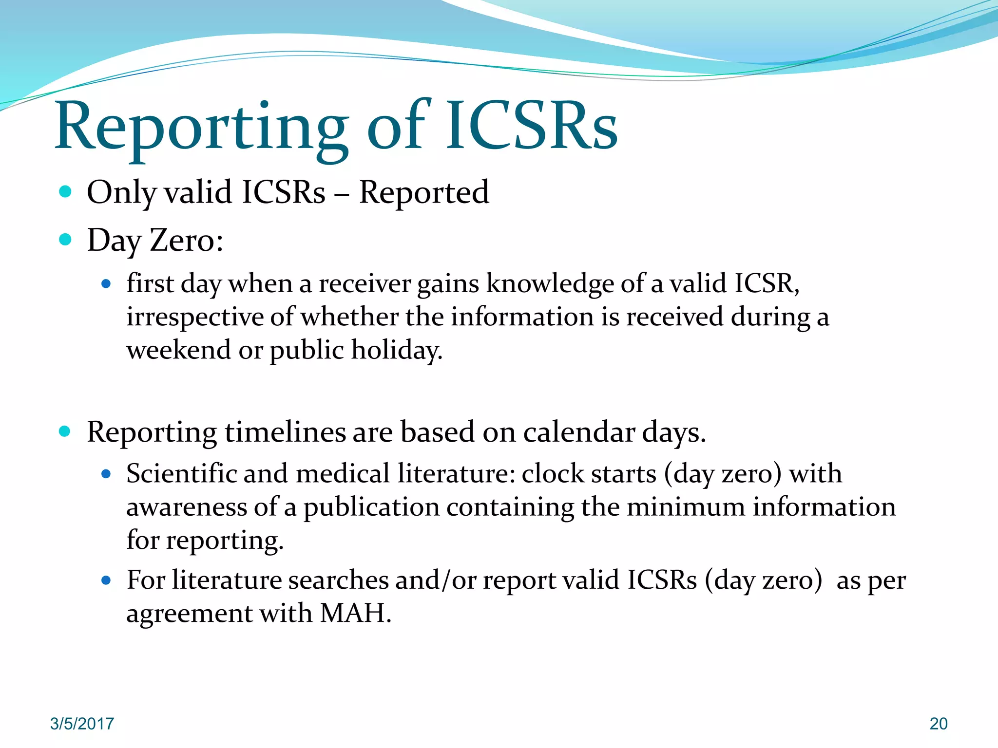 Reporting of ICSRs
 Only valid ICSRs – Reported
 Day Zero:
 first day when a receiver gains knowledge of a valid ICSR,
irrespective of whether the information is received during a
weekend or public holiday.
 Reporting timelines are based on calendar days.
 Scientific and medical literature: clock starts (day zero) with
awareness of a publication containing the minimum information
for reporting.
 For literature searches and/or report valid ICSRs (day zero) as per
agreement with MAH.
3/5/2017 20
 