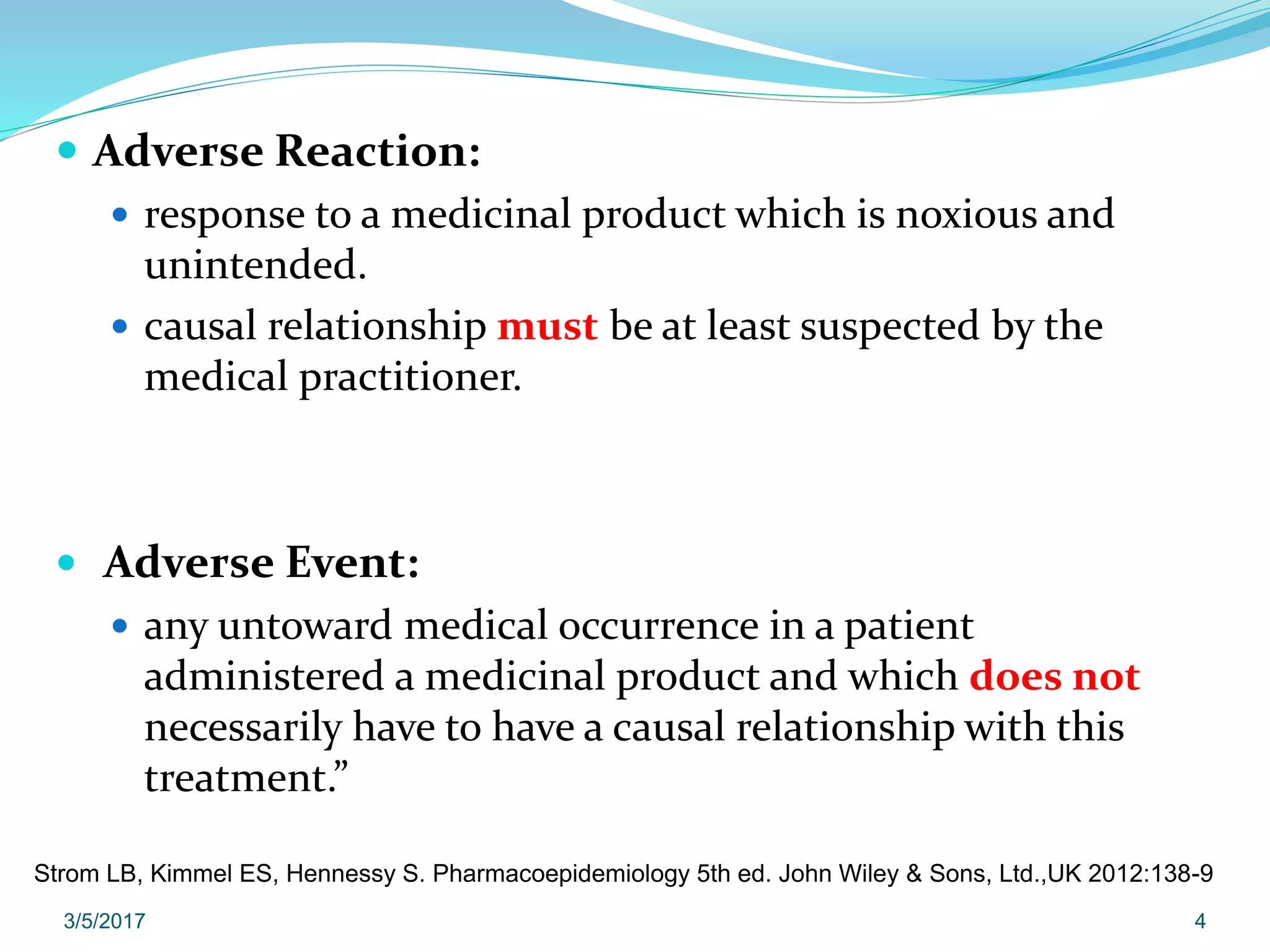  Adverse Reaction:
 response to a medicinal product which is noxious and
unintended.
 causal relationship must be at least suspected by the
medical practitioner.
 Adverse Event:
 any untoward medical occurrence in a patient
administered a medicinal product and which does not
necessarily have to have a causal relationship with this
treatment.”
3/5/2017 4
Strom LB, Kimmel ES, Hennessy S. Pharmacoepidemiology 5th ed. John Wiley & Sons, Ltd.,UK 2012:138-9
 
