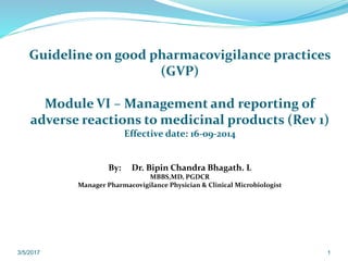 Guideline on good pharmacovigilance practices
(GVP)
Module VI – Management and reporting of
adverse reactions to medicinal products (Rev 1)
Effective date: 16-09-2014
By: Dr. Bipin Chandra Bhagath. L
MBBS,MD, PGDCR
Manager Pharmacovigilance Physician & Clinical Microbiologist
3/5/2017 1
 