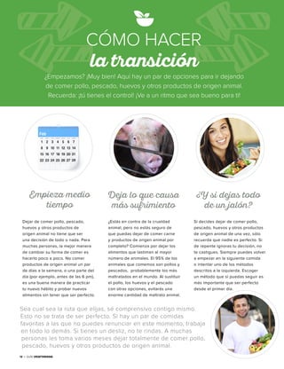 12 • Guía Vegetariana12 • Guía Vegetariana
¿Empezamos? ¡Muy bien! Aquí hay un par de opciones para ir dejando
de comer pollo, pescado, huevos y otros productos de origen animal.
Recuerda: ¡tú tienes el control! ¡Ve a un ritmo que sea bueno para ti!
CÓMO HACER
la transición
Sea cual sea la ruta que elijas, sé comprensivo contigo mismo.
Esto no se trata de ser perfecto. Si hay un par de comidas
favoritas a las que no puedes renunciar en este momento, trabaja
en todo lo demás. Si tienes un desliz, no te rindas. A muchas
personas les toma varios meses dejar totalmente de comer pollo,
pescado, huevos y otros productos de origen animal.
Dejar de comer pollo, pescado,
huevos y otros productos de
origen animal no tiene que ser
una decisión de todo o nada. Para
muchas personas, la mejor manera
de cambiar su forma de comer es
hacerlo poco a poco. No comer
productos de origen animal un par
de días a la semana, o una parte del
día (por ejemplo, antes de las 6 pm),
es una buena manera de practicar
tu nuevo hábito y probar nuevos
alimentos sin tener que ser perfecto.
¿Estás en contra de la crueldad
animal, pero no estás seguro de
que puedas dejar de comer carne
y productos de origen animal por
completo? Comienza por dejar los
alimentos que lastiman al mayor
número de animales. El 95% de los
animales que comemos son pollos y
pescados, probablemente los más
maltratados en el mundo. Al sustituir
el pollo, los huevos y el pescado
con otras opciones, evitarás una
enorme cantidad de maltrato animal.
Empieza medio
tiempo
Deja lo que causa
más sufrimiento
Si decides dejar de comer pollo,
pescado, huevos y otros productos
de origen animal de una vez, sólo
recuerda que nadie es perfecto. Si
de repente ignoras tu decisión, no
te castigues. Siempre puedes volver
a empezar en la siguiente comida
o intentar uno de los métodos
descritos a la izquierda. Escoger
un método que sí puedas seguir es
más importante que ser perfecto
desde el primer día.
¿Y si dejas todo
de un jalón?
 