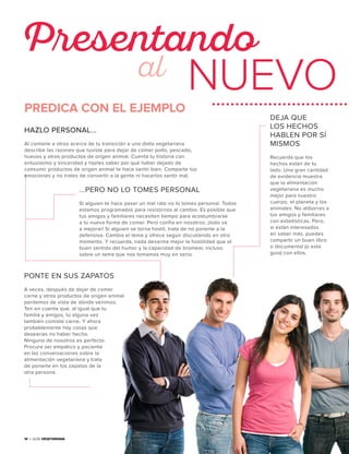 14 • Guía Vegetariana
Presentando
NUEVOal
14 • Guía Vegetariana
PREDICA CON EL EJEMPLO
HAZLO PERSONAL...
Al contarle a otros acerca de tu transición a una dieta vegetariana
describe las razones que tuviste para dejar de comer pollo, pescado,
huevos y otros productos de origen animal. Cuenta tu historia con
entusiasmo y sinceridad y hazles saber por qué haber dejado de
consumir productos de origen animal te hace sentir bien. Comparte tus
emociones y no trates de convertir a la gente ni hacerlos sentir mal.
...PERO NO LO TOMES PERSONAL
Si alguien te hace pasar un mal rato no lo tomes personal. Todos
estamos programados para resistirnos al cambio. Es posible que
tus amigos y familiares necesiten tiempo para acostumbrarse
a tu nueva forma de comer. Pero confía en nosotros: ¡todo va
a mejorar! Si alguien se torna hostil, trata de no ponerte a la
defensiva. Cambia el tema y ofrece seguir discutiendo en otro
momento. Y recuerda, nada desarma mejor la hostilidad que el
buen sentido del humor y la capacidad de bromear, incluso
sobre un tema que nos tomamos muy en serio.
DEJA QUE
LOS HECHOS
HABLEN POR SÍ
MISMOS
Recuerda que los
hechos están de tu
lado. Una gran cantidad
de evidencia muestra
que la alimentación
vegetariana es mucho
mejor para nuestro
cuerpo, el planeta y los
animales. No atiborres a
tus amigos y familiares
con estadísticas. Pero,
si están interesados
en saber más, puedes
compartir un buen libro
o documental (o esta
guía) con ellos.
PONTE EN SUS ZAPATOS
A veces, después de dejar de comer
carne y otros productos de origen animal
perdemos de vista de dónde venimos.
Ten en cuenta que, al igual que tu
familia y amigos, tú alguna vez
también comiste carne. Y ahora
probablemente hay cosas que
desearías no haber hecho.
Ninguno de nosotros es perfecto.
Procura ser empático y paciente
en las conversaciones sobre la
alimentación vegetariana y trata
de ponerte en los zapatos de la
otra persona.
 