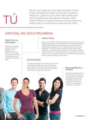 Así que vas a dejar de comer pollo, pescado, huevos
y otros productos de origen animal, pero tu familia y
amigos no. ¿Cómo lo van a tomar? No te preocupes,
¡nos ha pasado! Aquí hay algunos consejos sobre
cómo mantener las cosas tranquilas mientras sigues—y
hablas sobre—tu nueva forma compasiva de comer.TÚ
Guía Vegetariana • 15
HECHOS, NO SÓLO PALABRAS
PRACTICA LA
PACIENCIA
Nadie quiere sentirse
juzgado. Si quieren
aprender más,
preguntarán. Si le
bajas a tu intensidad,
con el paso del tiempo
tu familia estará más
dispuesta a cambiar su
dieta.
HAZLO FÁCIL
Haz tu nueva dieta lo más fácil posible para quien cocine en casa.
Ofrece tu ayuda para cocinar. Para hacer las comidas más fáciles,
simplemente sustituye las hamburguesas convencionales por
hamburguesas vegetarianas o los nuggets de pollo por carnes
vegetales. Y disfruta las guarniciones que toda la familia está
comiendo, como pasta, papas, verduras, arroz y frijoles. También
puedes mantener en casa tentempiés que te gusten para cuando
estés de prisa, como burritos listos para calentar, barras de granola,
latas de sopa de lentejas y frutos secos.
ESCÚCHALOS
Si están preocupados por tu salud o el costo de
los alimentos, hazles saber que entiendes su
preocupación. Comparte lo que has aprendido
acerca de comer sin salirte de tu presupuesto y
obteniendo una nutrición adecuada.
SÉ UN MODELO A
SEGUIR
A tu familia puede tomarle un
tiempo aceptar tu decisión,
pero conserva tu optimismo.
Si además de mantenerte
saludable, eres paciente
y amable con ellos, con
el tiempo te entenderán y
respetarán tu decisión.
 
