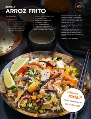 Vas a necesitar:
	 2 DIENTES DE AJO
	1 CUCHARADA DE ACEITE DE SÉSAMO
	 1 CUCHARADA DE VINAGRE DE ARROZ
	1 TAZA DE ARROZ BLANCO COCIDO
	1 TAZA DE ARROZ INTEGRAL COCIDO
	 1 PAQUETE DE TOFU EXTRA FIRME
	 ½ TAZA DE CHAMPIÑONES EN TROZOS
	 2 PIZCAS DE CÚRCUMA
	 2 PIZCAS DE JENGIBRE EN POLVO
	 ½ CUCHARADITA DE SAL
	 1 PIZCA DE PIMIENTA NEGRA
	 LAS VERDURAS QUE PREFIERAS (TE
RECOMENDAMOS BRÓCOLI, PIMIENTOS ROJOS Y
VERDES, ZANAHORIAS, APIO Y TOMATES).
Vierte el aceite en una olla o sartén
profundo y calienta a fuego medio.
Añade los champiñones, el tofu y las
verduras de tu elección y saltea hasta
que todo esté cocido.
Agrega el ajo y el vinagre y sofríe por
un minuto.
Añade los demás ingredientes,
mézclalos bien y fríe a fuego medio.
Revuelve hasta obtener la cocción
deseada. Agrega salsa al gusto y sirve
caliente.
Cortesía de: Cocina Mayordomía
Sabroso
ARROZ FRITO
2-3
porciones
¿ Quieres
más?Busca más recetas en
ELIGEVEG.COM
 