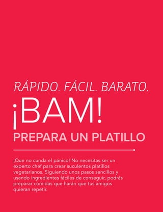 LA GUÍA VEGETARIANA PARA PRINCIPIANTES
¡Que no cunda el pánico! No necesitas ser un
experto chef para crear suculentos platillos
vegetarianos. Siguiendo unos pasos sencillos y
usando ingredientes fáciles de conseguir, podrás
preparar comidas que harán que tus amigos
quieran repetir.
RÁPIDO. FÁCIL. BARATO.
¡BAM!PREPARA UN PLATILLO
 
