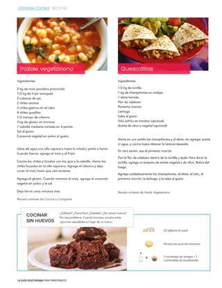 LA GUÍA VEGETARIANA PARA PRINCIPIANTES
Ingredientes
1/2 kg de tortilla
1 kg de champiñones en rodajas
1 elote hervido
Flor de calabaza
Pimiento morrón
Lechuga
Salsa al gusto
Tofu sofrito en trocitos (opcional)
Aceite de oliva o vegetal (opcional)
Vierte en una sartén los champiñones y el elote, sin agregar aceite
ni agua, y cocina hasta obtener la textura deseada.
En otra sartén, asa el pimiento morrón.
Pon la flor de calabaza dentro de la tortilla y ásala. Para dorar la
tortilla, agrega un poquito de aceite vegetal o de oliva. Retira del
fuego.
Agrega cuidadosamente los champiñones, el elote, el tofu, el
pimiento morrón, la lechuga, y la salsa al gusto.
Receta cortesía de Hazte Vegetariano
Ingredientes
2 kg de maíz pozolero precocido
1/2 kg de frijol remojado
2 cabezas de ajo
2 chiles anchos
2 chiles güeros sin el rabo
4 chiles guajillos
1/2 manojo de cilantro
3 kg de gluten en trocitos
1 cebolla mediana cortada en 4 partes
Sal al gusto
Consomé vegetal en polvo al gusto
Llena de agua una olla vaporera hasta la mitad y ponla a hervir.
Cuando hierva, agrega el maíz y el frijol.
Cocina los chiles y licúalos con los ajos y la cebolla. Vierte los
chiles licuados en la olla vaporera. Agrega el cilantro y deja
cocer el maíz hasta que casi reviente.
Agrega el gluten. Cuando reviente el maíz, agrega el consomé
vegetal en polvo y la sal.
Deja hervir unos minutos más.
Receta cortesía de Cocina y Comparte
1/2 plátano en puré
1/4 taza de puré de manzana
1 cucharada de vinagre + 1
cucharadita de bicarbonato
Pozole vegetariano Quesadillas
+
COCINAR
SIN HUEVOS
¿Galletas? ¿Panecillos? ¿Pasteles? ¿No tienes huevos?
No hay problema. Cuando hornees, prueba estas
opciones saludables en lugar de un huevo.
CONSIGA COCINA RECETAS
 