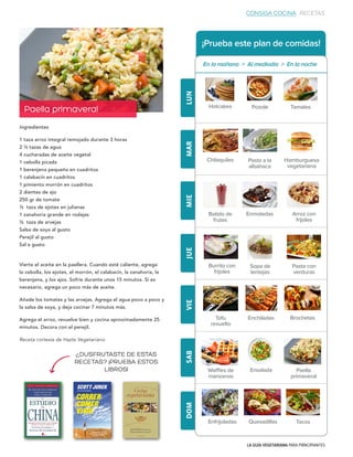 LA GUÍA VEGETARIANA PARA PRINCIPIANTES
¡Prueba este plan de comidas!
LUNMARMIEJUEVIESABDOM
Ingredientes
1 taza arroz integral remojado durante 3 horas
2 ½ tazas de agua
4 cucharadas de aceite vegetal
1 cebolla picada
1 berenjena pequeña en cuadritos
1 calabacín en cuadritos
1 pimiento morrón en cuadritos
2 dientes de ajo
250 gr de tomate
½ taza de ejotes en julianas
1 zanahoria grande en rodajas
½ taza de arvejas
Salsa de soya al gusto
Perejil al gusto
Sal a gusto
Vierte el aceite en la paellera. Cuando esté caliente, agrega
la cebolla, los ejotes, el morrón, el calabacín, la zanahoria, la
berenjena, y los ajos. Sofríe durante unos 15 minutos. Si es
necesario, agrega un poco más de aceite.
Añade los tomates y las arvejas. Agrega el agua poco a poco y
la salsa de soya, y deja cocinar 7 minutos más.
Agrega el arroz, revuelve bien y cocina aproximadamente 25
minutos. Decora con el perejil.
Receta cortesía de Hazte Vegetariano
Hotcakes Pozole Tamales
Chilaquiles Pasta a la
albahaca
Hamburguesa
vegetariana
Batido de
frutas
Enmoladas Arroz con
frijoles
Burrito con
frijoles
Sopa de
lentejas
Pasta con
verduras
Tofu
revuelto
Enchiladas Brochetas
Waffles de
manzanas
Ensalada Paella
primaveral
TacosEnfrijoladas Quesadillas
Paella primaveral
En la mañana > Al mediodía > En la noche
CONSIGA COCINA RECETAS
¿DUSFRUTASTE DE ESTAS
RECETAS? ¡PRUEBA ESTOS
LIBROS!
 