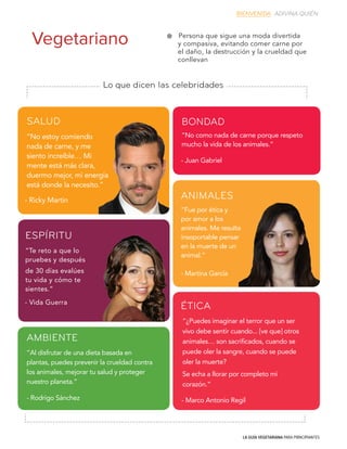 LA GUÍA VEGETARIANA PARA PRINCIPIANTES
BONDAD
AMBIENTE
SALUD
ESPÍRITU
ÉTICA
animales
Persona que sigue una moda divertida
y compasiva, evitando comer carne por
el daño, la destrucción y la crueldad que
conllevan
“No como nada de carne porque respeto
mucho la vida de los animales.”
“Fue por ética y
por amor a los
animales. Me resulta
insoportable pensar
en la muerte de un
animal.”
“Al disfrutar de una dieta basada en
plantas, puedes prevenir la crueldad contra
los animales, mejorar tu salud y proteger
nuestro planeta.”
“No estoy comiendo
nada de carne, y me
siento increíble… Mi
mente está más clara,
duermo mejor, mi energía
está donde la necesito.”
“Te reto a que lo
pruebes y después
de 30 días evalúes
tu vida y cómo te
sientes.”
“¿Puedes imaginar el terror que un ser
vivo debe sentir cuando... [ve que] otros
animales… son sacrificados, cuando se
puede oler la sangre, cuando se puede
oler la muerte?
Se echa a llorar por completo mi
corazón.“
Vegetariano
Lo que dicen las celebridades
- Ricky Martin
- Rodrigo Sánchez
- Martina García
- Juan Gabriel
- Marco Antonio Regil
BIENVENIDA ADIVINA QUIÉN
- Vida Guerra
 
