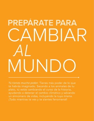 LA GUÍA VEGETARIANA PARA PRINCIPIANTES
PREPÁRATE PARA
CAMBIAR
MUNDO
AL
Tú tienes mucho poder. Tienes más poder de lo que
te habrás imaginado. Sacando a los animales de tu
plato, tú estás cambiando el curso de la historia,
ayudando a detener el cambio climático y salvando
un sinnúmero de vidas, incluyendo la tuya misma.
¡Todo mientras te ves y te sientes fenomenal!
 