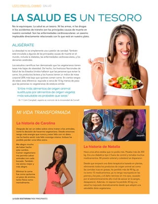 LA GUÍA VEGETARIANA PARA PRINCIPIANTES
ALIGÉRATE
La obesidad no es simplemente una cuestión de vanidad. También
está vinculada a algunas de las principales causas de muerte en el
mundo, incluida la diabetes, las enfermedades cardiovasculares, y los
derrames cerebrales.
Los estudios científicos han demostrado que los vegetarianos tienen
tasas más bajas de obesidad. De hecho, los Institutos Nacionales de
Salud de los Estados Unidos hallaron que las personas que evitan la
carne, los productos lácteos y los huevos tienen un índice de masa
corporal 20% más bajo que quienes comen carne. En ciertos rangos
de edad, esta diferencia equivale a cerca de 13 kg menos de peso
que las personas no vegetarianas de estatura similar.
Después de ver un video sobre cómo tratan a los animales,
tomé la decisión de hacerme vegetariana. Desde entonces
tengo más energía que nunca y estar feliz con mi dieta
me ha hecho sentir más feliz conmigo misma. Incluso he
podido perder unos kilos extra.
MI VIDA TRANSFORMADA
La historia de Carolina
La historia de Natalia
Hace unos años estaba que no podía más. Pesaba más de 200
kg. Era una diabética tipo 2 fuera de control y tomaba muchos
medicamentos. Mi presión arterial y colesterol se dispararon.
Desde que empecé una dieta terapéutica basada en plantas,
eliminando todos los productos de origen animal así como
las comidas ricas en grasas, he perdido más de 90 kg, ya
no tomo 15 medicamentos, ya no tengo neuropatía en las
piernas y los pies, y el daño nervioso en mis ojos, causado
por el astronómicamente alto nivel de azúcar en la sangre,
desapareció. Además, mi esposo ha perdido 45 kg y su
salud ha mejorado dramáticamente desde que adoptó una
saludable dieta vegetariana.
LA SALUD ES UN TESORO
No te equivoques. La salud es un tesoro. Ni las armas, ni las drogas
ni los accidentes de tránsito son las principales causas de muerte en
nuestro sociedad. Son las enfermedades cardiovasculares: un asesino
implacable directamente relacionado con lo que está en nuestro plato.
AntesAntes DespuésDespués
“Entre más alimentos de origen animal
sustituyas por alimentos de origen vegetal,
más saludable es probable que seas.”
- Dr. T. Colin Campbell, experto en nutrición de la Universidad de Cornell
LISTO PARA EL CAMBIO SALUD
Me alegro mucho
de haber hecho
este cambio.
Comer vegetariano
me permite salvar
animales con cada
bocado. También
me siento mejor y
más alegre.
Eliminar la carne
fue como quitarme
un peso de encima,
tanto física como
mentalmente.
 