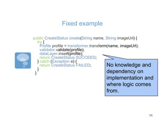 Fixed example
public CreateStatus create(String name, String imageUrl) {
try {
Profile profile = transformer.transform(name, imageUrl);
validator.validate(profile);
dataLayer.insert(profile);
return CreateStatus.SUCCEED;
} catch (Exception e) {
return CreateStatus.FAILED;
}
}
No knowledge and
dependency on
implementation and
where logic comes
from.
11
 