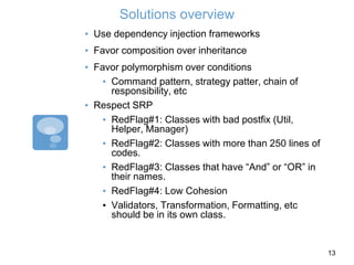 Solutions overview
▪ Use dependency injection frameworks
▪ Favor composition over inheritance
▪ Favor polymorphism over conditions
▪ Command pattern, strategy patter, chain of
responsibility, etc
▪ Respect SRP
▪ RedFlag#1: Classes with bad postfix (Util,
Helper, Manager)
▪ RedFlag#2: Classes with more than 250 lines of
codes.
▪ RedFlag#3: Classes that have “And” or “OR” in
their names.
▪ RedFlag#4: Low Cohesion
▪ Validators, Transformation, Formatting, etc
should be in its own class.
13
 