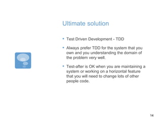 Ultimate solution
▪ Test Driven Development - TDD
▪ Always prefer TDD for the system that you
own and you understanding the domain of
the problem very well.
▪ Test-after is OK when you are maintaining a
system or working on a horizontal feature
that you will need to change lots of other
people code.
14
 